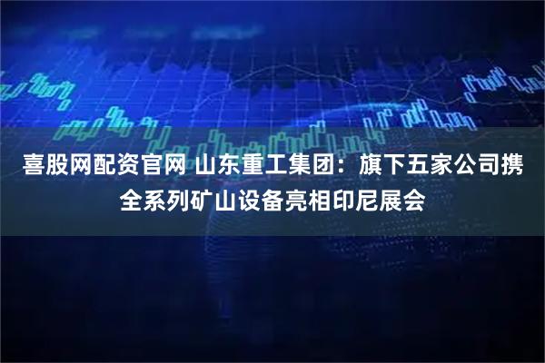 喜股网配资官网 山东重工集团:旗下五家公司携全系列矿山设备亮相印尼展会