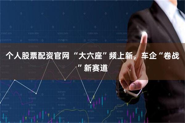 个人股票配资官网 “大六座”频上新，车企“卷战”新赛道