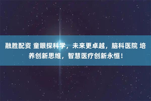 融胜配资 童眼探科学，未来更卓越，脑科医院 培养创新思维，智慧医疗创新永恒！