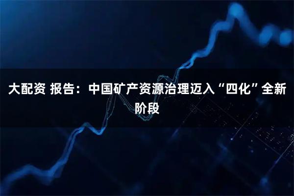 大配资 报告：中国矿产资源治理迈入“四化”全新阶段