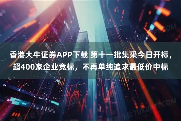 香港大牛证券APP下载 第十一批集采今日开标，超400家企业竞标，不再单纯追求最低价中标