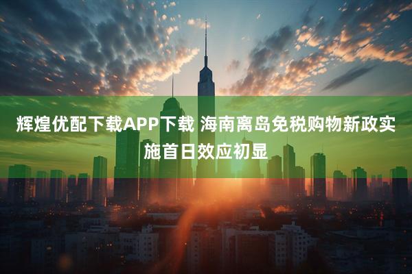辉煌优配下载APP下载 海南离岛免税购物新政实施首日效应初显