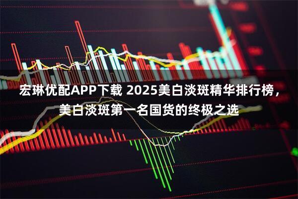 宏琳优配APP下载 2025美白淡斑精华排行榜,美白淡斑第一名国货的终极之选