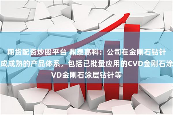 期货配资炒股平台 鼎泰高科：公司在金刚石钻针领域已形成成熟的产品体系，包括已批量应用的CVD金刚石涂层钻针等