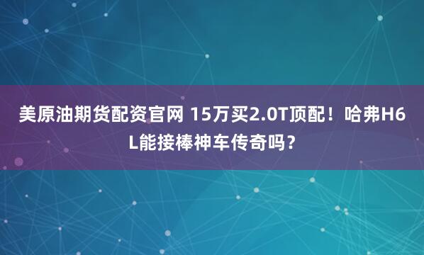 美原油期货配资官网 15万买2.0T顶配！哈弗H6L能接棒神车传奇吗？