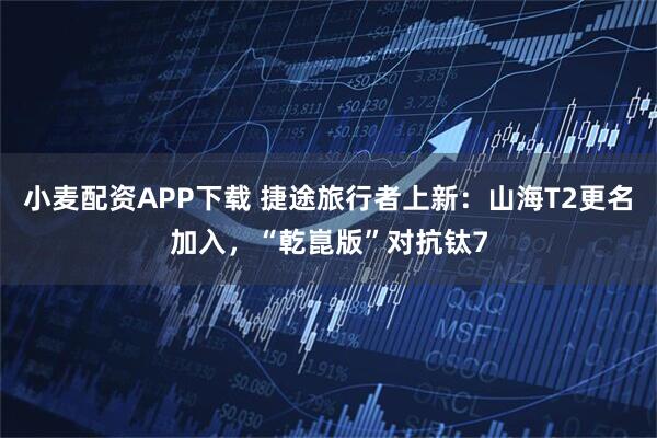小麦配资APP下载 捷途旅行者上新：山海T2更名加入，“乾崑版”对抗钛7