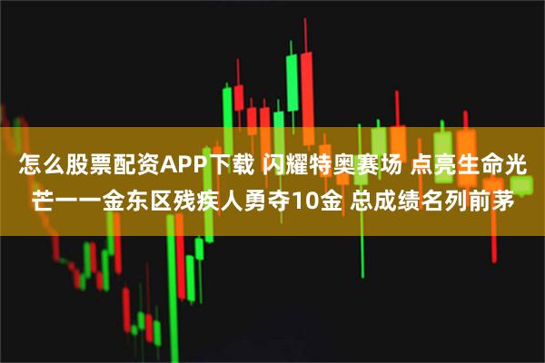 怎么股票配资APP下载 闪耀特奥赛场 点亮生命光芒一一金东区残疾人勇夺10金 总成绩名列前茅