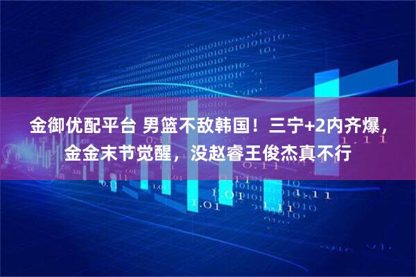 金御优配平台 男篮不敌韩国！三宁+2内齐爆，金金末节觉醒，没赵睿王俊杰真不行