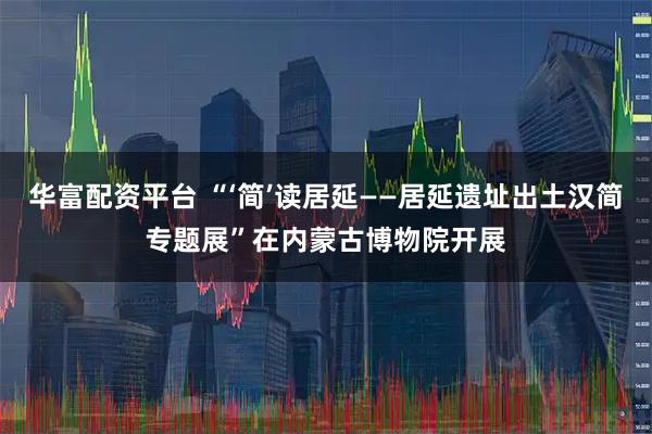 华富配资平台 “‘简’读居延——居延遗址出土汉简专题展”在内蒙古博物院开展