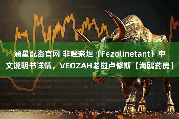 涵星配资官网 非唑奈坦（Fezolinetant）中文说明书详情，VEOZAH老挝卢修斯【海鸥药房】