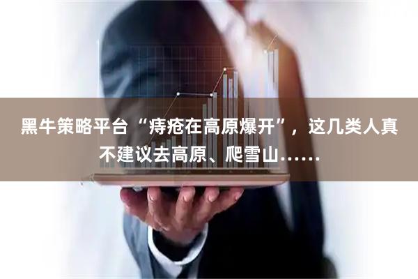 黑牛策略平台 “痔疮在高原爆开”，这几类人真不建议去高原、爬雪山……
