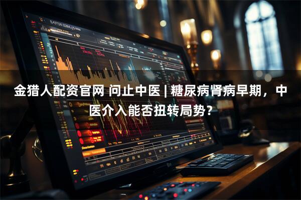 金猎人配资官网 问止中医 | 糖尿病肾病早期，中医介入能否扭转局势？