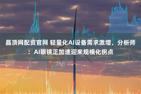晶顶网配资官网 轻量化AI设备需求激增，分析师：AI眼镜正加速迎来规模化拐点