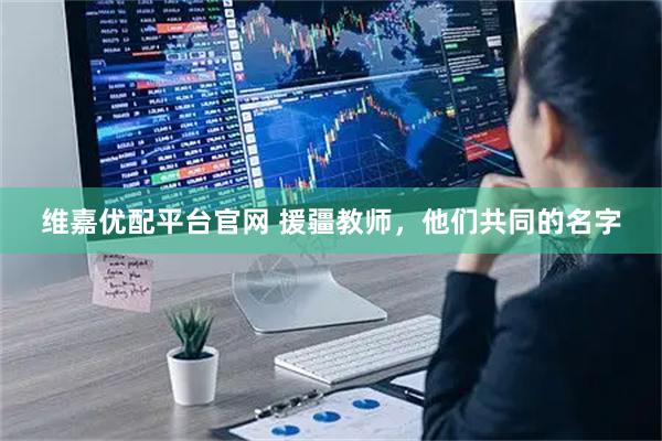 维嘉优配平台官网 援疆教师，他们共同的名字