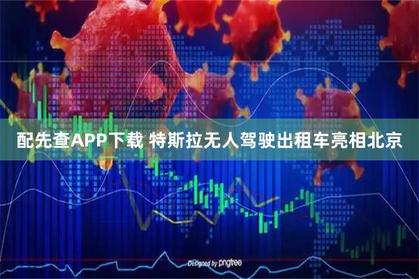 配先查APP下载 特斯拉无人驾驶出租车亮相北京