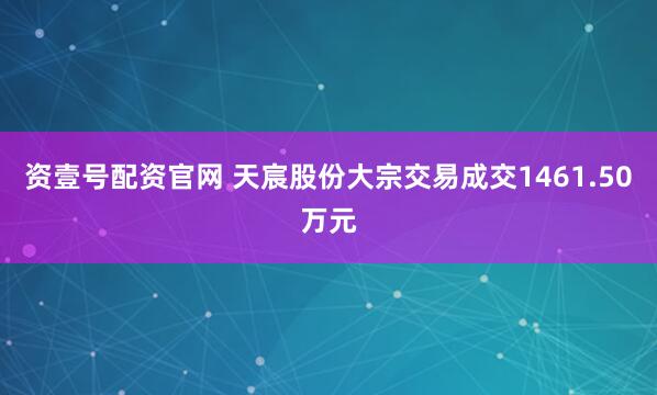 资壹号配资官网 天宸股份大宗交易成交1461.50万元