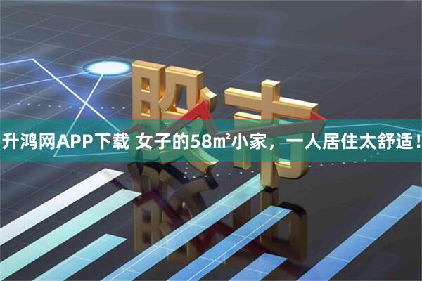 升鸿网APP下载 女子的58㎡小家，一人居住太舒适！